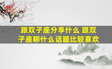 跟双子座分享什么 跟双子座聊什么话题比较喜欢
